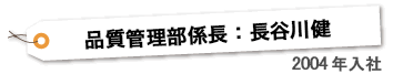 品質管理課主任 ： 長谷川 健　2004年入社