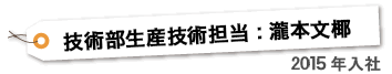 技術部生産技術担当 ： 瀧本文椰　2015年入社